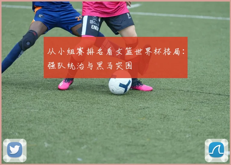 从小组赛排名看女篮世界杯格局：强队统治与黑马突围