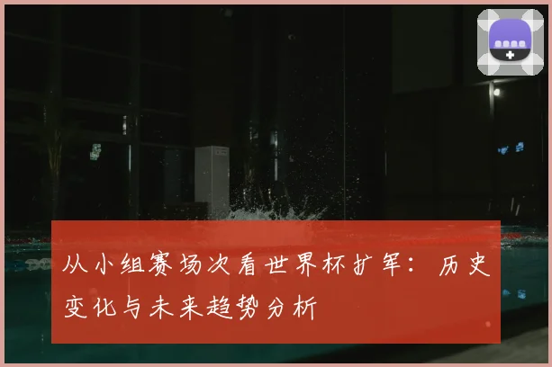 从小组赛场次看世界杯扩军：历史变化与未来趋势分析