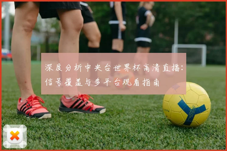 深度分析中央台世界杯高清直播:信号覆盖与多平台观看指南