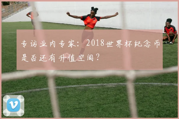 专访业内专家：2018世界杯纪念币是否还有升值空间？