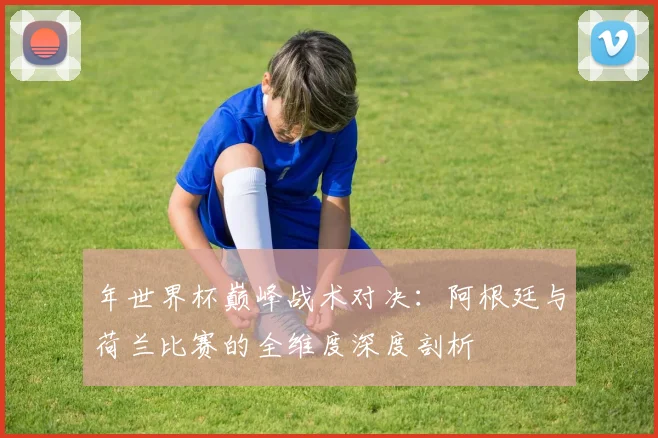 年世界杯巅峰战术对决：阿根廷与荷兰比赛的全维度深度剖析