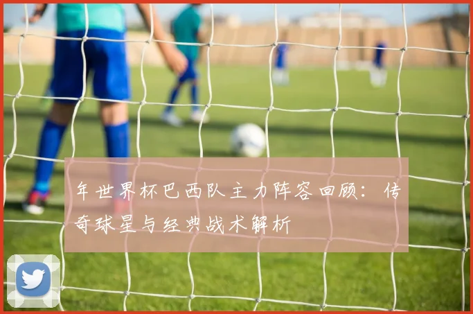年世界杯巴西队主力阵容回顾：传奇球星与经典战术解析