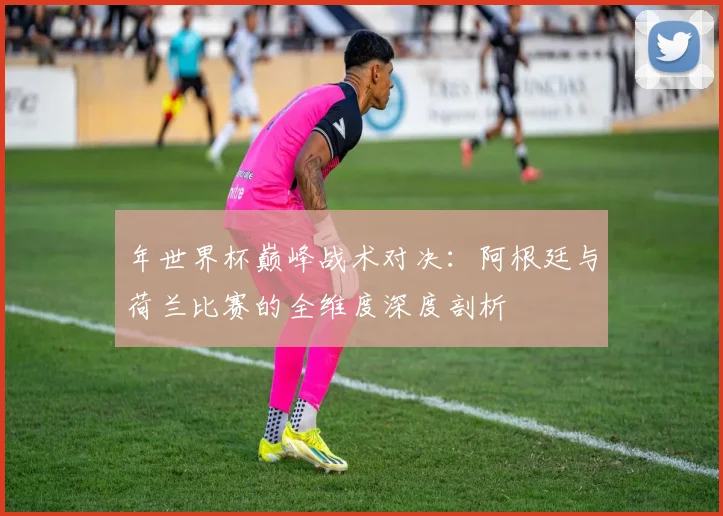 年世界杯巅峰战术对决：阿根廷与荷兰比赛的全维度深度剖析
