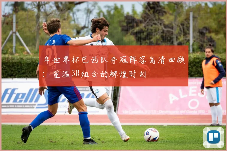 年世界杯巴西队夺冠阵容高清回顾：重温3R组合的辉煌时刻