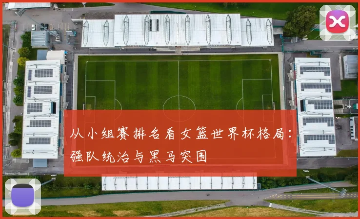 从小组赛排名看女篮世界杯格局：强队统治与黑马突围