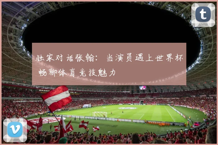 独家对话张翰:当演员遇上世界杯 畅聊体育竞技魅力
