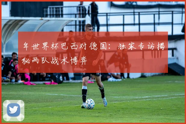 年世界杯巴西对德国：独家专访揭秘两队战术博弈
