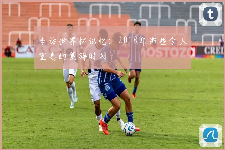 专访世界杯记忆：2018年那些令人窒息的集锦时刻