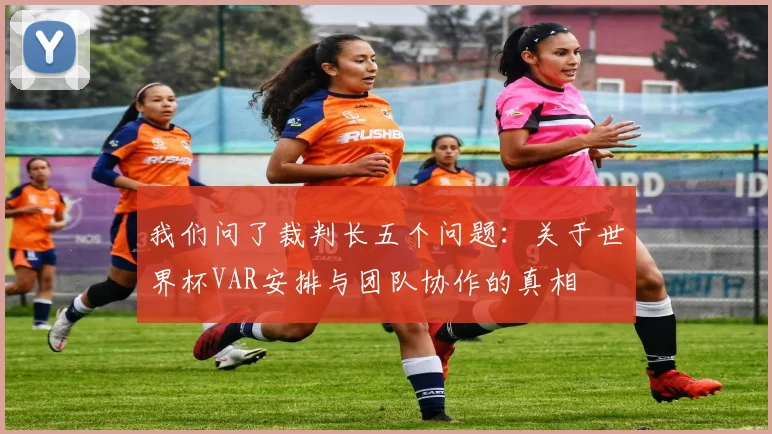 我们问了裁判长五个问题:关于世界杯VAR安排与团队协作的真相