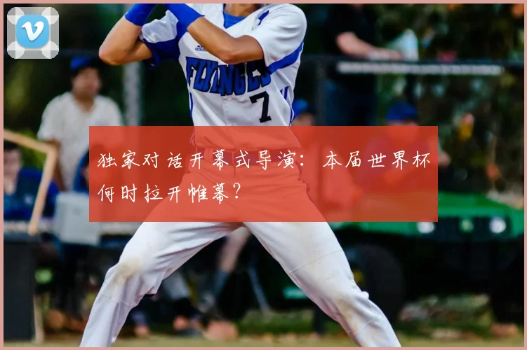 独家对话开幕式导演:本届世界杯何时拉开帷幕?