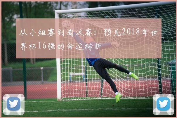从小组赛到淘汰赛：预见2018年世界杯16强的命运转折