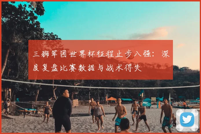 三狮军团世界杯征程止步八强:深度复盘比赛数据与战术得失