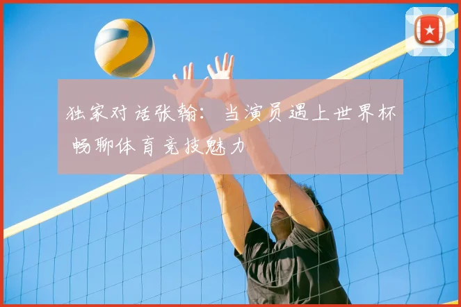 独家对话张翰:当演员遇上世界杯 畅聊体育竞技魅力