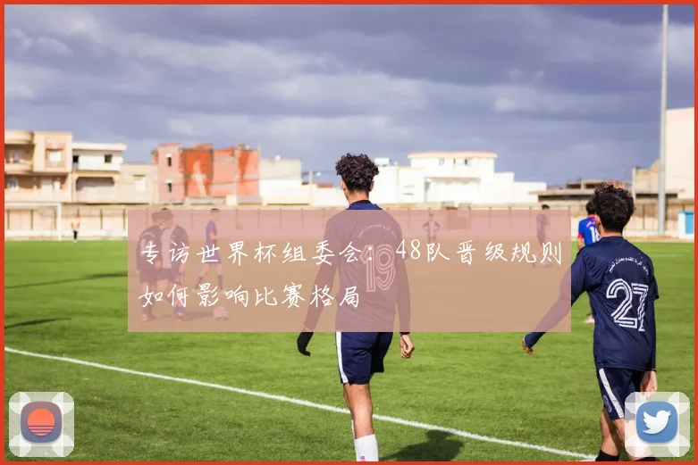 专访世界杯组委会：48队晋级规则如何影响比赛格局