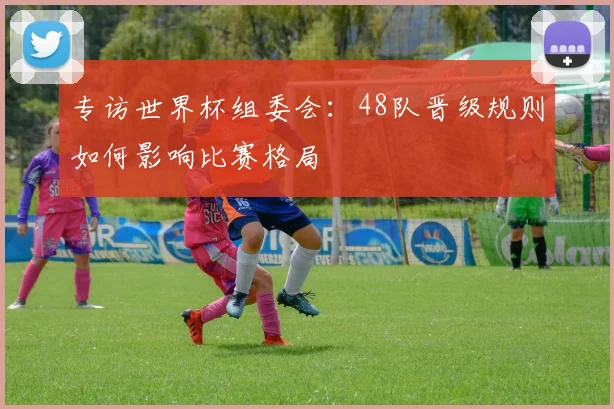 专访世界杯组委会：48队晋级规则如何影响比赛格局