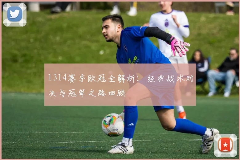 1314赛季欧冠全解析：经典战术对决与冠军之路回顾