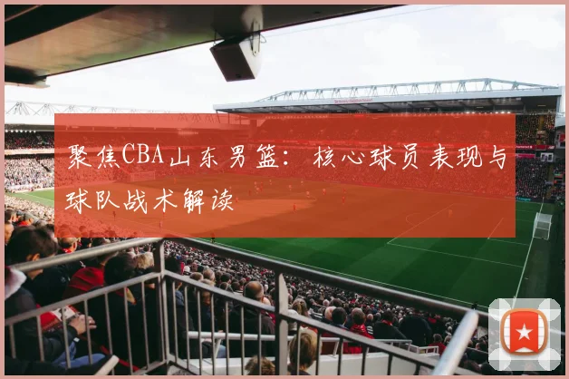 聚焦CBA山东男篮：核心球员表现与球队战术解读