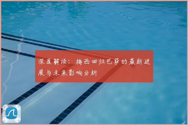 深度解读:梅西回归巴萨的最新进展与未来影响分析