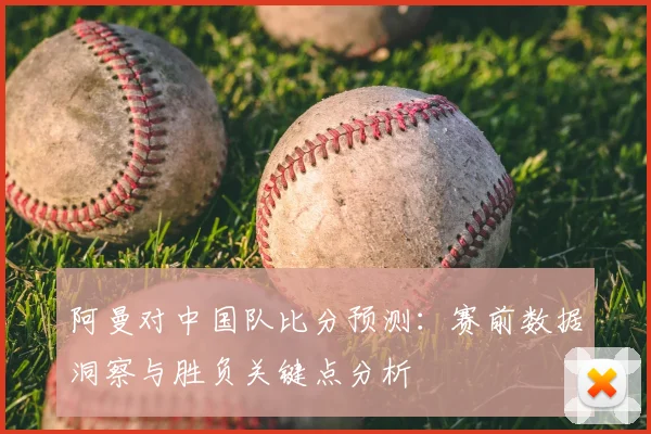 阿曼对中国队比分预测:赛前数据洞察与胜负关键点分析