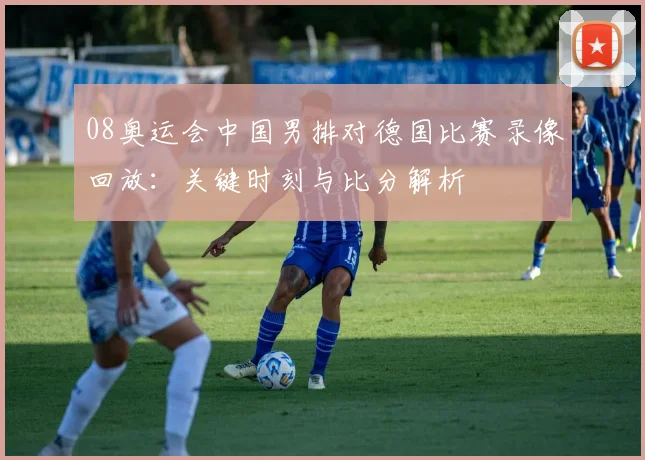 08奥运会中国男排对德国比赛录像回放：关键时刻与比分解析