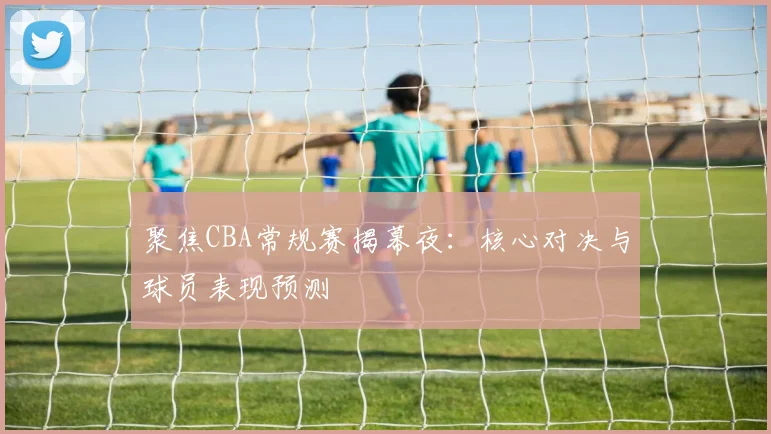 聚焦CBA常规赛揭幕夜：核心对决与球员表现预测