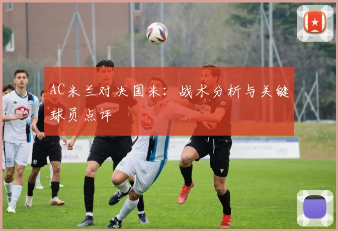 AC米兰对决国米:战术分析与关键球员点评