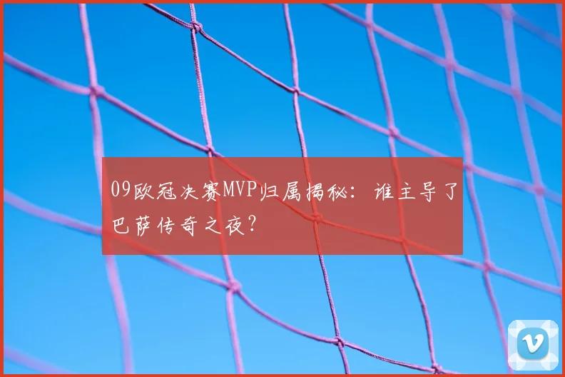 09欧冠决赛MVP归属揭秘：谁主导了巴萨传奇之夜？
