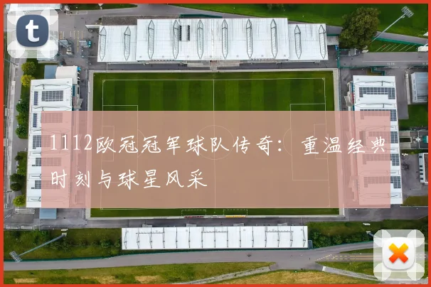 1112欧冠冠军球队传奇：重温经典时刻与球星风采
