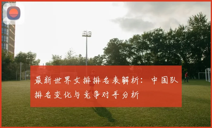 最新世界女排排名表解析:中国队排名变化与竞争对手分析