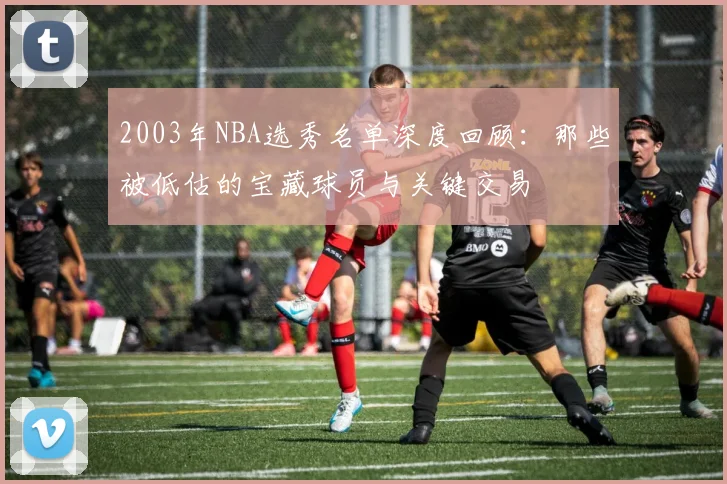 2003年NBA选秀名单深度回顾：那些被低估的宝藏球员与关键交易
