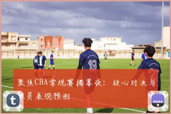 聚焦CBA常规赛揭幕夜：核心对决与球员表现预测